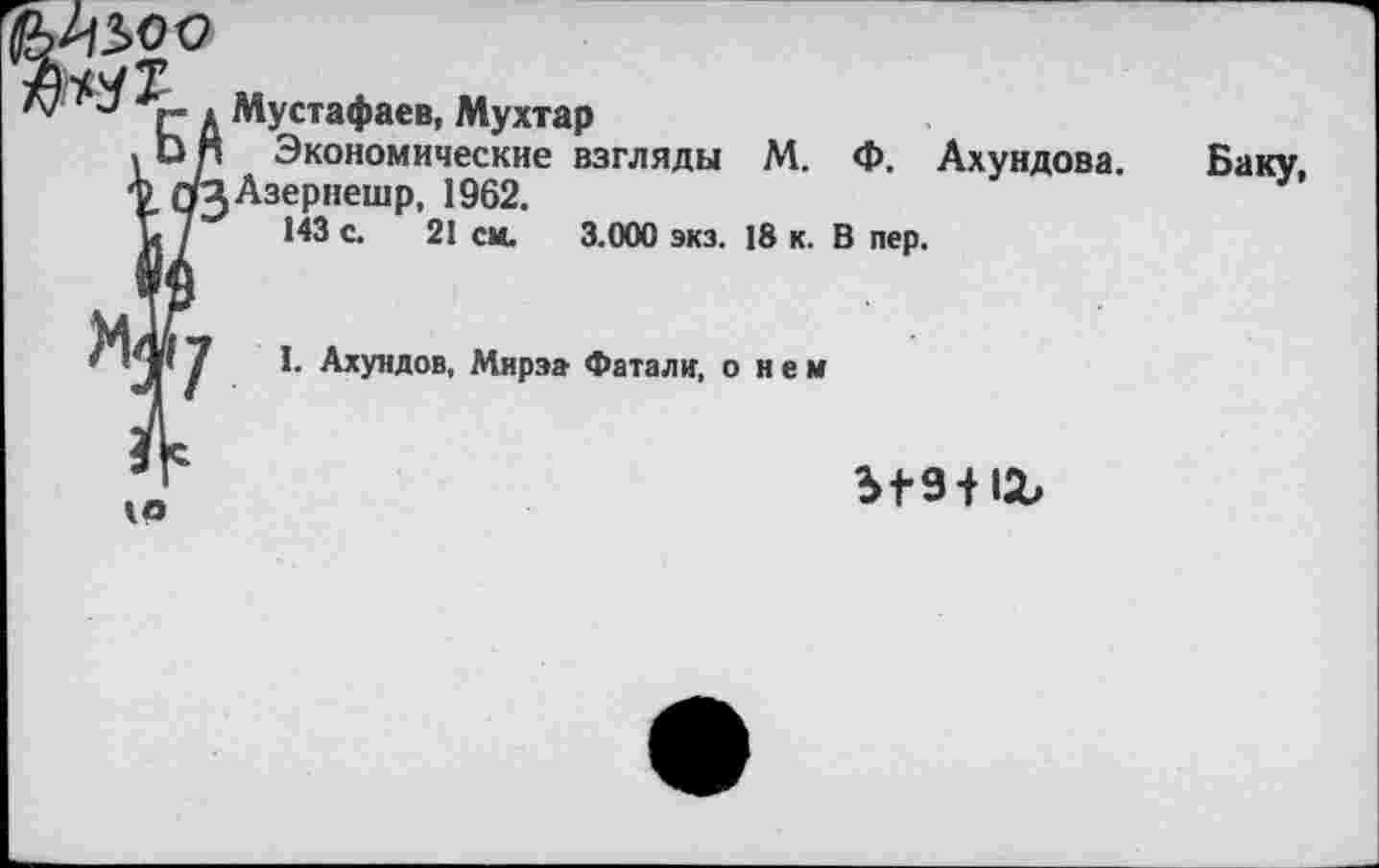 ﻿40
Мустафаев, Мухтар
Экономические взгляды М. Ф. Ахундова. Азернешр, 1962.
143 с. 21 см. 3.000 экз. 18 к. В пер.
Баку,
I. Ахундов, Мирза Фатали, о н е м
ы-з-нг